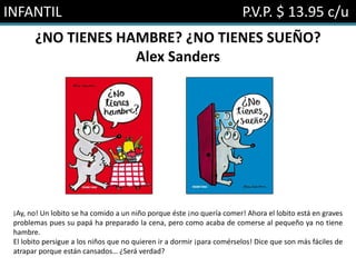 INFANTIL P.V.P. $ 13.95 c/u
¿NO TIENES HAMBRE? ¿NO TIENES SUEÑO?
Alex Sanders
¡Ay, no! Un lobito se ha comido a un niño porque éste ¡no quería comer! Ahora el lobito está en graves
problemas pues su papá ha preparado la cena, pero como acaba de comerse al pequeño ya no tiene
hambre.
El lobito persigue a los niños que no quieren ir a dormir ¡para comérselos! Dice que son más fáciles de
atrapar porque están cansados… ¿Será verdad?
 