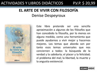 ACTIVIDADES Y LIBROS DIDÁCTICOS P.V.P. $ 20,99
EL ARTE DE VIVIR CON FILOSOFÍA
Denise Despeyroux
Este libro pretende ser una sencilla
aproximación a algunos de los filósofos que
han concebido la filosofía, por lo menos en
alguna medida, como una herramienta que
puede ayudarnos a vivir mejor y hacernos
mejores. Los temas que aborda son por
tanto esos temas universales que nos
conciernen a todos: la búsqueda de la
verdad y la sabiduría; el placer y la felicidad;
el problema del mal; la libertad, la muerte y
la angustia existencial.
 