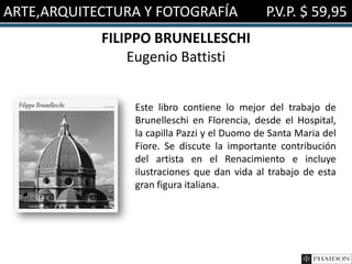 ARTE,ARQUITECTURA Y FOTOGRAFÍA P.V.P. $ 59,95
FILIPPO BRUNELLESCHI
Eugenio Battisti
Este libro contiene lo mejor del trabajo de
Brunelleschi en Florencia, desde el Hospital,
la capilla Pazzi y el Duomo de Santa Maria del
Fiore. Se discute la importante contribución
del artista en el Renacimiento e incluye
ilustraciones que dan vida al trabajo de esta
gran figura italiana.
 
