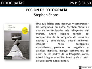 FOTOGRAFÍAS P.V.P. $ 31,50
LECCIÓN DE FOTOGRAFÍA
Stephen Shore
Una guía básica para observar y comprender
las fotografías. Su autor, Stephen Shore es
uno de los fotógrafos más influyentes del
mundo. Shore explora formas de
comprensión de la fotografía de todas las
épocas y condiciones, desde imágenes
icónicas hasta fotografías
espontáneas, pasando por negativos y
archivos digitales. Incluye comentarios de
obras de los padres de la fotografía, como
Alfred Stieglitz y Walker Evans y de artistas
actuales como Collier Schorr.
 
