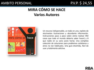 AMBITO PERSONAL P.V.P. $ 24,55
MIRA CÓMO SE HACE
Varios Autores
Un recurso indispensable, un todo en uno, repleto de
alucinantes ilustraciones y abundante información.
Instrucciones paso a paso sobre cómo realizar 492
cosas que todo el mundo debería saber hacer( y 8
que nadie en su sano juicio haría). Una completa
colección de soluciones para problemas cotidianos y
otros no tan habituales. Una guía divertida, fácil de
usar y totalmente adictiva.
 