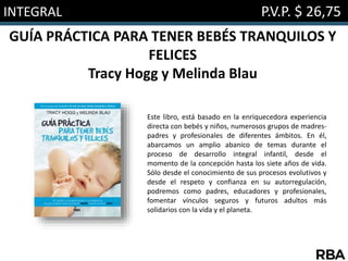 INTEGRAL P.V.P. $ 26,75
GUÍA PRÁCTICA PARA TENER BEBÉS TRANQUILOS Y
FELICES
Tracy Hogg y Melinda Blau
Este libro, está basado en la enriquecedora experiencia
directa con bebés y niños, numerosos grupos de madres-
padres y profesionales de diferentes ámbitos. En él,
abarcamos un amplio abanico de temas durante el
proceso de desarrollo integral infantil, desde el
momento de la concepción hasta los siete años de vida.
Sólo desde el conocimiento de sus procesos evolutivos y
desde el respeto y confianza en su autorregulación,
podremos como padres, educadores y profesionales,
fomentar vínculos seguros y futuros adultos más
solidarios con la vida y el planeta.
 
