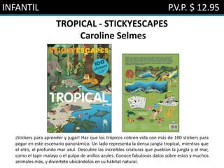INFANTIL P.V.P. $ 12.95
TROPICAL - STICKYESCAPES
Caroline Selmes
¡Stickers para aprender y jugar! Haz que los trópicos cobren vida con más de 100 stickers para
pegar en este escenario panorámico. Un lado representa la densa jungla tropical, mientras que
el otro, el profundo mar azul. Descubre las increíbles criaturas que pueblan la jungla y el mar,
como el tapir malayo o el pulpo de anillos azules. Conoce fabulosos datos sobre estos y muchos
animales más, y diviértete ubicándolos en su hábitat natural.
 