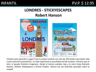 INFANTIL P.V.P. $ 12.95
LONDRES - STICKYESCAPES
Robert Hanson
¡Stickers para aprender y jugar! Crea tu propio Londres con más de 100 stickers que darán vida
a este escenario panorámico. Un lado representa la actualidad real de Londres, mientras que el
otro, el pasado histórico imaginario. Desde el icónico autobús rojo y la reina hasta Sherlock
Holmes, William Shakespeare y Charlie Chaplin. ¡Nunca fue tan divertido aprender sobre la
ciudad!
 