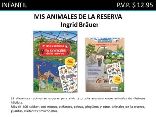 INFANTIL P.V.P. $ 12.95
MIS ANIMALES DE LA RESERVA
Ingrid Bräuer
14 diferentes recintos te esperan para vivir tu propia aventura entre animales de distintos
hábitats.
Más de 400 stickers con monos, elefantes, cebras, pingüinos y otros animales de la reserva,
guardias, visitantes y mucho más.
 