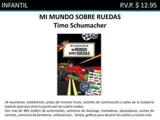 INFANTIL P.V.P. $ 12.95
MI MUNDO SOBRE RUEDAS
Timo Schumacher
14 escenarios: autódromos, pistas de monster truck, sectores de construcción y calles de la ciudad te
esperan para que vivas tu pasión por las cuatro ruedas.
Con más de 400 stickers de automóviles, camiones de descarga, niveladoras, excavadoras, coches de
carreras, camiones de bomberos, ambulancias… llantas, gráficas para decorar los coches y mucho más.
 