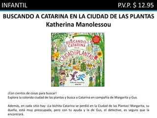 INFANTIL P.V.P. $ 12.95
BUSCANDO A CATARINA EN LA CIUDAD DE LAS PLANTAS
Katherina Manolessou
¡Con cientos de cosas para buscar!
Explora la colorida ciudad de las plantas y busca a Catarina en compañía de Margarita y Gus.
Además, en cada sitio hay: ¡La bichita Catarina se perdió en la Ciudad de las Plantas! Margarita, su
dueña, está muy preocupada, pero con tu ayuda y la de Gus, el detective, es seguro que la
encontrará.
 