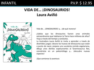 INFANTIL P.V.P. $ 12.95
VIDA DE… ¡DINOSAURIOS!
Laura Aviñó
Vida de... ¡DINOSAURIOS! y... ¡de qué manera!
¿Sabías que los dinosaurios fueron unos animales
extraordinarios que habitaron la Tierra hace millones de años?
Viaja a través del tiempo y conócelos.
La ilustradora Laura Aviñó te invita a aprender a través de
divertidos juegos: decora los huevos de dinosaurios que están
a punto de nacer, prepara una suculenta comida vegetariana,
dibuja unos dientes espeluznantes al Tyrannosaurus Rex,
conviértete en un paleontólogo y… ¡descubre nuevas
especies!
¡Que comience la aventura
 