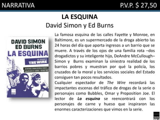 NARRATIVA P.V.P. $ 27,50
LA ESQUINA
David Simon y Ed Burns
La famosa esquina de las calles Fayette y Monroe, en
Baltimore, es un supermercado de la droga abierto las
24 horas del día que aporta ingresos a un barrio que se
muere. A través de los ojos de una familia rota –dos
drogadictos y su inteligente hijo, DeAndre McCullough–
Simon y Burns examinan la siniestra realidad de los
barrios pobres y muestran por qué la policía, los
cruzados de la moral y los servicios sociales del Estado
consiguen tan pocos resultados.
Cualquier espectador de The Wire recordará las
impactantes escenas del tráfico de drogas de la serie o
personajes como Bubbles, Omar y Proposition Joe. El
lector de La esquina se reencontrará con los
personajes de carne y hueso que inspiraron las
enormes caracterizaciones que vimos en la serie.
 