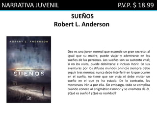 NARRATIVA JUVENIL P.V.P. $ 18.99
SUEÑOS
Robert L. Anderson
Dea es una joven normal que esconde un gran secreto: al
igual que su madre, puede viajar y adentrarse en los
sueños de las personas. Los sueños son su sustento vital;
si no los visita, puede debilitarse e incluso morir. En sus
aventuras por los difusos mundos oníricos siempre debe
seguir tres normas: nunca debe interferir en lo que ocurre
en el sueño, no tiene que ser vista ni debe visitar un
sueño en el que ya ha estado. De lo contrario, los
monstruos irán a por ella. Sin embargo, todo se complica
cuando conoce al enigmático Connor y se enamora de él.
¿Qué es sueño? ¿Qué es realidad?
 