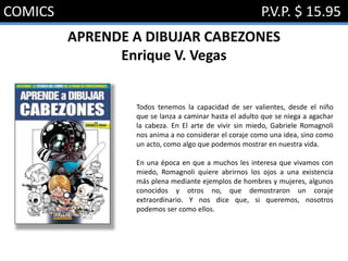 COMICS P.V.P. $ 15.95
APRENDE A DIBUJAR CABEZONES
Enrique V. Vegas
Todos tenemos la capacidad de ser valientes, desde el niño
que se lanza a caminar hasta el adulto que se niega a agachar
la cabeza. En El arte de vivir sin miedo, Gabriele Romagnoli
nos anima a no considerar el coraje como una idea, sino como
un acto, como algo que podemos mostrar en nuestra vida.
En una época en que a muchos les interesa que vivamos con
miedo, Romagnoli quiere abrirnos los ojos a una existencia
más plena mediante ejemplos de hombres y mujeres, algunos
conocidos y otros no, que demostraron un coraje
extraordinario. Y nos dice que, si queremos, nosotros
podemos ser como ellos.
 