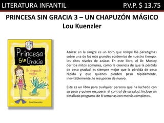 LITERATURA INFANTIL P.V.P. $ 13.75
PRINCESA SIN GRACIA 3 – UN CHAPUZÓN MÁGICO
Lou Kuenzler
Azúcar en la sangre es un libro que rompe los paradigmas
sobre una de las más grandes epidemias de nuestro tiempo:
los altos niveles de azúcar. En este libro, el Dr. Mosley
derriba mitos comunes, como la creencia de que la pérdida
de peso gradual es siempre mejor que la pérdida de peso
rápida y que quienes pierden peso rápidamente,
inevitablemente, lo recuperan de nuevo.
Este es un libro para cualquier persona que ha luchado con
su peso y quiere recuperar el control de su salud. Incluye un
detallado programa de 8 semanas con menús completos.
 