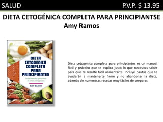 SALUD P.V.P. $ 13.95
DIETA CETOGÉNICA COMPLETA PARA PRINCIPIANTSE
Amy Ramos
Dieta cetogénica completa para principiantes es un manual
fácil y práctico que te explica justo lo que necesitas saber
para que te resulte fácil alimentarte. Incluye pautas que te
ayudarán a mantenerte firme y no abandonar la dieta,
además de numerosas recetas muy fáciles de preparar.
 