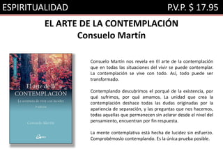 ESPIRITUALIDAD P.V.P. $ 17.95
EL ARTE DE LA CONTEMPLACIÓN
Consuelo Martín
Consuelo Martín nos revela en El arte de la contemplación
que en todas las situaciones del vivir se puede contemplar.
La contemplación se vive con todo. Así, todo puede ser
transformado.
Contemplando descubrimos el porqué de la existencia, por
qué sufrimos, por qué amamos. La unidad que crea la
contemplación deshace todas las dudas originadas por la
apariencia de separación, y las preguntas que nos hacemos,
todas aquellas que permanecen sin aclarar desde el nivel del
pensamiento, encuentran por fin respuesta.
La mente contemplativa está hecha de lucidez sin esfuerzo.
Comprobémoslo contemplando. Es la única prueba posible.
 