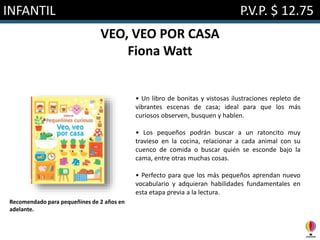 INFANTIL P.V.P. $ 12.75
VEO, VEO POR CASA
Fiona Watt
• Un libro de bonitas y vistosas ilustraciones repleto de
vibrantes escenas de casa; ideal para que los más
curiosos observen, busquen y hablen.
• Los pequeños podrán buscar a un ratoncito muy
travieso en la cocina, relacionar a cada animal con su
cuenco de comida o buscar quién se esconde bajo la
cama, entre otras muchas cosas.
• Perfecto para que los más pequeños aprendan nuevo
vocabulario y adquieran habilidades fundamentales en
esta etapa previa a la lectura.
Recomendado para pequeñines de 2 años en
adelante.
 