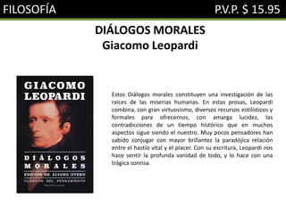 FILOSOFÍA P.V.P. $ 15.95
DIÁLOGOS MORALES
Giacomo Leopardi
Estos Diálogos morales constituyen una investigación de las
raíces de las miserias humanas. En estas prosas, Leopardi
combina, con gran virtuosismo, diversos recursos estilísticos y
formales para ofrecernos, con amarga lucidez, las
contradicciones de un tiempo histórico que en muchos
aspectos sigue siendo el nuestro. Muy pocos pensadores han
sabido conjugar con mayor brillantez la paradójica relación
entre el hastío vital y el placer. Con su escritura, Leopardi nos
hace sentir la profunda vanidad de todo, y lo hace con una
trágica sonrisa.
 