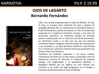 NARRATIVA P.V.P. $ 19.99
OJOS DE LAGARTO
Bernardo Fernández
1923. Una ciudad serpentea bajo el suelo de Mexicali. En ella,
Pi Ying, un anciano chino traficante de opio y alcohol, ha
protegido durante años un misterio que lo acompaña desde su
huida de Shang Hai, cuando era apenas un niño. El secreto que
resguarda en la población fronteriza convoca a una serie de
personajes peculiares: un ambicioso cazador de animales
exóticos obsesionado con el rastro de una bestia portentosa,
un veterinario viudo y su hijo que van por los caminos
vendiendo tónicos milagroso mientras huyen de la Revolución
y sus recuerdos, y un espía del káiser Guillermo II que fracasa
en su intento por contactar a Pancho Villa para proponerle una
alianza militar con Alemania.
Cazadores de elefantes sudaneses y de fauna insólita,
recolectores de fósiles en el viejo oeste y personajes como el
empresario circense P.T. Barnum, el traficante de especies
salvajes Carl Haghenbeck y el presidente Abelardo L.
Rodríguez desfilan por las páginas de esta historia que
comienza a las orillas del lago Bangweulu, en el Congo, y
concluye catastróficamente al norte de México.
 