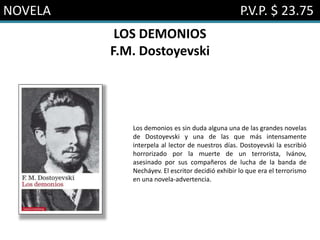 NOVELA P.V.P. $ 23.75
LOS DEMONIOS
F.M. Dostoyevski
Los demonios es sin duda alguna una de las grandes novelas
de Dostoyevski y una de las que más intensamente
interpela al lector de nuestros días. Dostoyevski la escribió
horrorizado por la muerte de un terrorista, Ivánov,
asesinado por sus compañeros de lucha de la banda de
Necháyev. El escritor decidió exhibir lo que era el terrorismo
en una novela-advertencia.
 