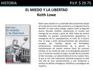 HISTORIA P.V.P. $ 29.75
EL MIEDO Y LA LIBERTAD
Keith Lowe
Keith Lowe estudió en su aclamado libro Continente salvaje
la Europa de los cinco años posteriores a la Segunda Guerra
Mundial. En este nuevo trabajo, explora cómo la Segunda
Guerra Mundial modificó radicalmente el mundo que
emergió de sus cenizas a partir de 1950. Cubre de manera
ineludible los grandes acontecimientos geopolíticos: la
emergencia de las superpotencias, el inicio de la Guerra
Fría, el largo y lento desmoronamiento del colonialismo
europeo, etc. También aborda las formidables
consecuencias socioeconómicas de la guerra: la
transformación de nuestro entorno físico; los enormes
cambios en los niveles de vida, en la demografía planetaria
y en el comercio mundial; el auge y la caída de los controles
al libre mercado, y el advenimiento de la era nuclear. Pero,
lo que es aún más importante, pretende proyectar la vista
más allá de esos acontecimientos y esas tendencias y
analizar los efectos mitológicos, filosóficos y psicológicos de
la guerra.
 
