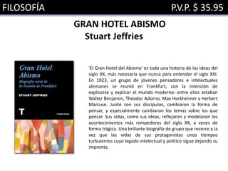 FILOSOFÍA P.V.P. $ 35.95
GRAN HOTEL ABISMO
Stuart Jeffries
'El Gran Hotel del Abismo' es toda una historia de las ideas del
siglo XX, más necesaria que nunca para entender el siglo XXI.
En 1923, un grupo de jóvenes pensadores e intelectuales
alemanes se reunió en Frankfurt, con la intención de
explicarse y explicar el mundo moderno: entre ellos estaban
Walter Benjamin, Theodor Adorno, Max Horkheimer y Herbert
Marcuse. Junto con sus discípulos, cambiaron la forma de
pensar, y especialmente cambiaron los temas sobre los que
pensar. Sus vidas, como sus ideas, reflejaron y modelaron los
acontecimientos más rompedores del siglo XX, a veces de
forma trágica. Una brillante biografía de grupo que recorre a la
vez que las vidas de sus protagonistas unos tiempos
turbulentos cuyo legado intelectual y político sigue dejando su
impronta.
 