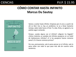 CIENCIAS P.V.P. $ 15.95
CÓMO CONTAR HASTA INFINITO
Marcus Du Sautoy
Vamos a contar hasta infinito. Empiezas por el uno y a partir de
ahí es fácil. Eso sí, hay un problema: te va a llevar bastante
tiempo, sobre todo hacia el final. Tu vida, finita, se agotará y no
podrás seguir contando.
Porque, ¿acaba alguna vez el infinito? ¿Alguien ha llegado?
¿Cómo meterías un autobús de infinitos pasajeros en un hotel
de habitaciones infinitas? ¿Y si los pasajeros fueran números
pares? ¿Y si fueran números primos?
Por eso, precisamente, vale la pena pensar en el infinito: vale la
pena soñar con todo lo que pasa más allá de nuestra corta
existencia.
 