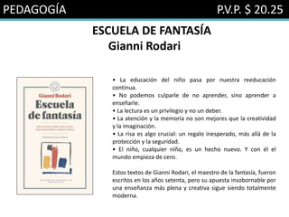 PEDAGOGÍA P.V.P. $ 20.25
ESCUELA DE FANTASÍA
Gianni Rodari
• La educación del niño pasa por nuestra reeducación
continua.
• No podemos culparle de no aprender, sino aprender a
enseñarle.
• La lectura es un privilegio y no un deber.
• La atención y la memoria no son mejores que la creatividad
y la imaginación.
• La risa es algo crucial: un regalo inesperado, más allá de la
protección y la seguridad.
• El niño, cualquier niño, es un hecho nuevo. Y con él el
mundo empieza de cero.
Estos textos de Gianni Rodari, el maestro de la fantasía, fueron
escritos en los años setenta, pero su apuesta insobornable por
una enseñanza más plena y creativa sigue siendo totalmente
moderna.
 