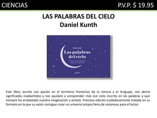 CIENCIAS P.V.P. $ 19.95
LAS PALABRAS DEL CIELO
Daniel Kunth
Este libro, escrito con pasión en el territorio fronterizo de la ciencia y el lenguaje, nos abrirá
significados inadvertidos y nos ayudará a comprender más ese cielo inscrito en las palabras y que
siempre ha arrebatado nuestra imaginación y anhelo. Preciosa edición cuidadosamente tratada en su
formato en la que su autor consigue crear un universo propio lleno de sorpresas para el lector.
 