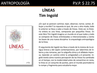 ANTROPOLOGÍA P.V.P. $ 22.75
LÍNEAS
Tim Ingold
¿En qué se parecen caminar, tejer, observar, narrar, cantar, di-
bujar y escribir? La repuesta es que, de uno u otro modo, todo
lo anterior se lleva a cabo a través de líneas. Visto así, la Histo-
ria entera es una línea, compuesta por pequeñas líneas. En
este libro Tim Ingold imagina un mundo en el que todos y todo
se compone de líneas entrelazadas o interconectadas y sienta
las bases de una nueva disciplina: la arqueología antropológica
de la línea.
El argumento de Ingold nos lleva a través de la música de la an-
tigua Grecia y del Japón contemporáneo, por laberintos de Si-
beria y vías romanas, por la caligrafía china y el alfabeto impre-
so, tejiendo un camino entre la antigüedad y el presente. In-
gold revela cómo nuestra percepción de las líneas ha cambiado
en el tiempo, con la modernidad antes de convertirse en recta,
la línea es un conjunto de puntos, pero el mundo posmoderno
la rompe y fragmenta para estudiarla mejor.
 