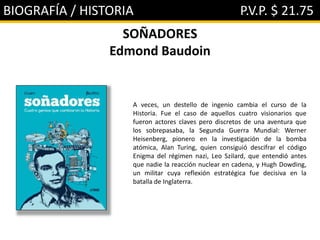 BIOGRAFÍA / HISTORIA P.V.P. $ 21.75
SOÑADORES
Edmond Baudoin
A veces, un destello de ingenio cambia el curso de la
Historia. Fue el caso de aquellos cuatro visionarios que
fueron actores claves pero discretos de una aventura que
los sobrepasaba, la Segunda Guerra Mundial: Werner
Heisenberg, pionero en la investigación de la bomba
atómica, Alan Turing, quien consiguió descifrar el código
Enigma del régimen nazi, Leo Szilard, que entendió antes
que nadie la reacción nuclear en cadena, y Hugh Dowding,
un militar cuya reflexión estratégica fue decisiva en la
batalla de Inglaterra.
 
