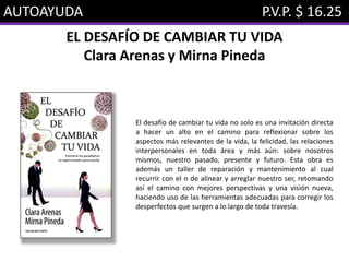 AUTOAYUDA P.V.P. $ 16.25
EL DESAFÍO DE CAMBIAR TU VIDA
Clara Arenas y Mirna Pineda
El desafío de cambiar tu vida no solo es una invitación directa
a hacer un alto en el camino para reflexionar sobre los
aspectos más relevantes de la vida, la felicidad, las relaciones
interpersonales en toda área y más aún: sobre nosotros
mismos, nuestro pasado, presente y futuro. Esta obra es
además un taller de reparación y mantenimiento al cual
recurrir con el n de alinear y arreglar nuestro ser, retomando
así el camino con mejores perspectivas y una visión nueva,
haciendo uso de las herramientas adecuadas para corregir los
desperfectos que surgen a lo largo de toda travesía.
 