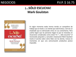 NEGOCIOS P.V.P. $ 16.75
¡…SÓLO ESCUCHA!
Mark Goulston
En algún momento todos hemos tenido un compañero de
trabajo que es hostil, o un cliente que está furioso, o tal vez un
empleado que es demasiado cínico en sus comentarios. Pero
¿cómo lograr que las personas hagan lo que tú necesitas en
situaciones complicadas como estas? En "¡...Sólo escucha!" el
reconocido psiquiatra y consultor empresarial Mark Goulston
revela el secreto sobre cómo lidiar con los demás, incluso en
momentos en que una comunicación productiva parece
imposible.
 