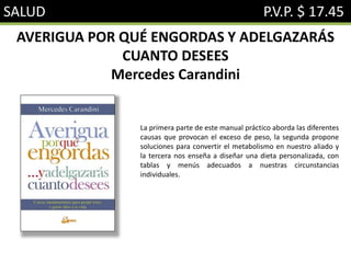 SALUD P.V.P. $ 17.45
AVERIGUA POR QUÉ ENGORDAS Y ADELGAZARÁS
CUANTO DESEES
Mercedes Carandini
La primera parte de este manual práctico aborda las diferentes
causas que provocan el exceso de peso, la segunda propone
soluciones para convertir el metabolismo en nuestro aliado y
la tercera nos enseña a diseñar una dieta personalizada, con
tablas y menús adecuados a nuestras circunstancias
individuales.
 