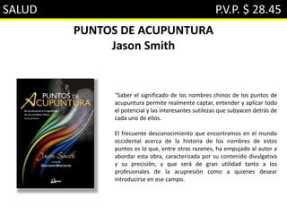 SALUD P.V.P. $ 28.45
PUNTOS DE ACUPUNTURA
Jason Smith
"Saber el significado de los nombres chinos de los puntos de
acupuntura permite realmente captar, entender y aplicar todo
el potencial y las interesantes sutilezas que subyacen detrás de
cada uno de ellos.
El frecuente desconocimiento que encontramos en el mundo
occidental acerca de la historia de los nombres de estos
puntos es lo que, entre otras razones, ha empujado al autor a
abordar esta obra, caracterizada por su contenido divulgativo
y su precisión, y que será de gran utilidad tanto a los
profesionales de la acupresión como a quienes desear
introducirse en ese campo.
 