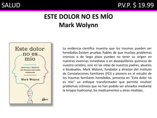 SALUD P.V.P. $ 19.99
ESTE DOLOR NO ES MÍO
Mark Wolynn
La evidencia científca muestra que los traumas pueden ser
heredados.Existen pruebas fiables de que muchos problemas
crónicos o de largo plazo pueden no tener su origen en
nuestras vivencias inmediatas o en desequilibrios químicos de
nuestro cerebro, sino en las vidas de nuestros padres, abuelos
o bisabuelos. Mark Wolynn, fundador y director del Instituto
de Constelaciones Familiares (FCI) y pionero en el estudio de
los traumas familiares heredados, presenta en "Este dolor no
es mío" un enfoque transformador que permite resolver
problemas crónicos que no han podido ser aliviados mediante
la terapia tradicional, los medicamentos u otras medidas..
 
