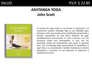 SALUD P.V.P. $ 22.85
ASHTANGA YOGA
John Scott
El secreto del yoga reside en sincronizar la respiración y el
movimiento corporal Ashtanga Yoga es una detallada guía,
ilustrada a color, que enseña series equilibradas de ejercicios y
técnicas respiratorias de esta forma dinámica de yoga.
Cuidadosamente estructurado, el curso comienza con una
secuencia simple para principiantes, la cual, una vez
aprendida, aporta los fundamentos para pasar al siguiente
nivel. Con el Ashtanga Yoga incrementarás tu flexibilidad, tu
vigor físico y tu concentración. También realinearás el sistema
esquelético y muscular, lo cual depurará tu organismo y
equilibrará tu mente
 