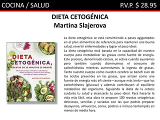 COCINA / SALUD P.V.P. $ 28.95
DIETA CETOGÉNICA
Martina Slajerova
La dieta cetogénica se está convirtiendo a pasos agigantados
en el plan alimenticio de referencia para mantener una buena
salud, revertir enfermedades y lograr el peso ideal.
La dieta cetogénica está basada en la capacidad de nuestro
cuerpo para metabolizar las grasas como fuente de energía.
Este proceso, denominado cetosis, se activa cuando ayunamos
pero también cuando disminuimos el consumo de
carbohidratos mientras aumentamos la ingesta de grasas.
Tanto nuestro cuerpo como nuestro cerebro se benefi cian de
los ácidos presentes en las grasas, que actúan como una
fuente de energía más efi ciente—aunque más lenta—que los
carbohidratos (glucosa) y además contribuyen al equilibrio
metabólico del organismo. Siguiendo la dieta de la cetosis
cuidarás tu salud y alcanzarás tu peso ideal. Para hacerte la
vida más fácil, esta obra te propone 100 recetas cetogénicas
deliciosas, sencillas y variadas con las que podrás preparar
desayunos, almuerzos, cenas, postres e incluso tentempiés en
menos de media hora.
 