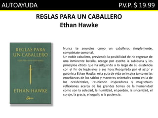 AUTOAYUDA P.V.P. $ 19.99
REGLAS PARA UN CABALLERO
Ethan Hawke
Nunca te anuncies como un caballero; simplemente,
compórtate como tal.
Un noble caballero, previendo la posibilidad de no regresar de
una inminente batalla, recoge por escrito la sabiduría y los
principios éticos que ha adquirido a lo largo de su existencia
con el fin de legárselos a sus hijos.Recopilada por el actor y
guionista Ethan Hawke, esta guía de vida se inspira tanto en las
enseñanzas de los sabios y maestros orientales como en la de
los occidentales, reuniendo inspiradoras y magistrales
reﬂexiones acerca de los grandes temas de la humanidad
como son la soledad, la humildad, el perdón, la sinceridad, el
coraje, la gracia, el orgullo o la paciencia.
 