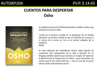 AUTOAYUDA P.V.P. $ 14.65
CUENTOS PARA DESPERTAR
Osho
La sabiduría esencial de OSHO plasmada en bellos relatos que
avivarán la luz de tu alma
«¿Cuál es la primera verdad en la búsqueda de la Verdad
absoluta? La primera verdad es que el individuo se conozca a
sí mismo tal y como es. Ese es el primer peldaño de la
escalera».
OSHO
En esta colección de inspiradores relatos, Osho aborda las
cuestiones más importantes de la vida y describe en un
lenguaje poético aquello que la prosa es incapaz de expresar.
A diferencia de la mayoría de sus libros —que transcriben las
charlas que le han hecho famoso—, esta es una de las pocas
obras escritas directamente por él.
 