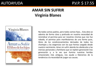 AUTOAYUDA P.V.P. $ 17.55
AMAR SIN SUFRIR
Virginia Blanes
No todos somos padres, pero todos somos hijos... Esta obra se
adentra de forma clara y profunda en nuestra necesidad de
reivindicar el permiso para ser nosotros mismos que nos fue
robado, el permiso para manifestarnos de una forma pura,
libres de los condicionamientos derivados de todos los
chantajes y las exigencias con los que hemos cargado desde
nuestro nacimiento. Amar sin sufrir aborda los obstáculos y las
inercias personales y familiares que se repiten generación tras
generación y, a la vez que ilumina nuestras heridas
emocionales más antiguas, nos ayuda a liberarnos de la
tendencia o la necesidad de juzgar sus causas.
 