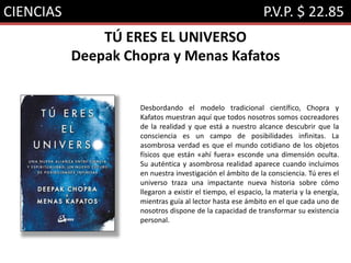 CIENCIAS P.V.P. $ 22.85
TÚ ERES EL UNIVERSO
Deepak Chopra y Menas Kafatos
Desbordando el modelo tradicional científico, Chopra y
Kafatos muestran aquí que todos nosotros somos cocreadores
de la realidad y que está a nuestro alcance descubrir que la
consciencia es un campo de posibilidades infinitas. La
asombrosa verdad es que el mundo cotidiano de los objetos
físicos que están «ahí fuera» esconde una dimensión oculta.
Su auténtica y asombrosa realidad aparece cuando incluimos
en nuestra investigación el ámbito de la consciencia. Tú eres el
universo traza una impactante nueva historia sobre cómo
llegaron a existir el tiempo, el espacio, la materia y la energía,
mientras guía al lector hasta ese ámbito en el que cada uno de
nosotros dispone de la capacidad de transformar su existencia
personal.
 
