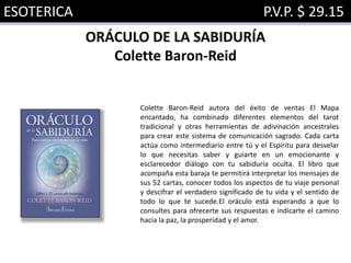 ESOTERICA P.V.P. $ 29.15
ORÁCULO DE LA SABIDURÍA
Colette Baron-Reid
Colette Baron-Reid autora del éxito de ventas El Mapa
encantado, ha combinado diferentes elementos del tarot
tradicional y otras herramientas de adivinación ancestrales
para crear este sistema de comunicación sagrado. Cada carta
actúa como intermediario entre tú y el Espíritu para desvelar
lo que necesitas saber y guiarte en un emocionante y
esclarecedor diálogo con tu sabiduría oculta. El libro que
acompaña esta baraja te permitirá interpretar los mensajes de
sus 52 cartas, conocer todos los aspectos de tu viaje personal
y descifrar el verdadero significado de tu vida y el sentido de
todo lo que te sucede.El oráculo está esperando a que lo
consultes para ofrecerte sus respuestas e indicarte el camino
hacia la paz, la prosperidad y el amor.
 