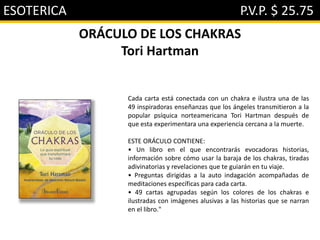 ESOTERICA P.V.P. $ 25.75
ORÁCULO DE LOS CHAKRAS
Tori Hartman
Cada carta está conectada con un chakra e ilustra una de las
49 inspiradoras enseñanzas que los ángeles transmitieron a la
popular psíquica norteamericana Tori Hartman después de
que esta experimentara una experiencia cercana a la muerte.
ESTE ORÁCULO CONTIENE:
• Un libro en el que encontrarás evocadoras historias,
información sobre cómo usar la baraja de los chakras, tiradas
adivinatorias y revelaciones que te guiarán en tu viaje.
• Preguntas dirigidas a la auto indagación acompañadas de
meditaciones específicas para cada carta.
• 49 cartas agrupadas según los colores de los chakras e
ilustradas con imágenes alusivas a las historias que se narran
en el libro."
 