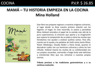 COCINA P.V.P. $ 26.85
MAMÁ – TU HISTORIA EMPIEZA EN LA COCINA
Mina Holland
Este libro nos propone regresar a nuestros orígenes culinarios,
al lugar donde se forja nuestra primera relación con los
fogones: el hogar. En este recorrido, la autora y periodista
Mina Holland reivindica el papel de la comida más allá de la
pura supervivencia; la emoción que aporta y la imaginación
que supone la composición de un plato y cómo las recetas que
heredamos nos ayudan a analizar quiénes somos. Para ello,
cuenta con la ayuda y las palabras de chefs como Jamie Oliver,
Yotam Ottolengui, Claudia Roden y Elena Arzak, quienes le
descubren cuáles son sus herencias culinarias y cómo les han
influido. Holland mezcla las recetas de su cotidianeidad con
sus propios recuerdos, cocinando a fuego lento este delicioso
y entretenido libro que nos retrotrae a nuestras propias
cocinas.
Tributo precioso a las tradiciones gastronómicas y a su
continua evolución.
 