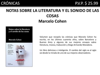 CRÓNICAS P.V.P. $ 25.99
NOTAS SOBRE LA LITERATURA Y EL SONIDO DE LAS
COSAS
Marcelo Cohen
Volumen que recopila las crónicas que Marcelo Cohen ha
escrito, en los últimos cuarenta años, sobre Barcelona y
Buenos Aires y algunos de sus mejores ensayos sobre
literatura, música, traducción y Diego Armando Maradona.
Un libro delicioso e inteligente. El cambio del siglo xx al siglo
xxi desde la mirada de uno de sus mejores observadores.
 
