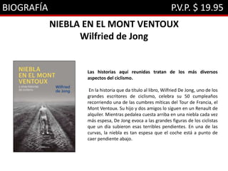 BIOGRAFÍA P.V.P. $ 19.95
NIEBLA EN EL MONT VENTOUX
Wilfried de Jong
Las historias aquí reunidas tratan de los más diversos
aspectos del ciclismo.
En la historia que da título al libro, Wilfried De Jong, uno de los
grandes escritores de ciclismo, celebra su 50 cumpleaños
recorriendo una de las cumbres míticas del Tour de Francia, el
Mont Ventoux. Su hijo y dos amigos lo siguen en un Renault de
alquiler. Mientras pedalea cuesta arriba en una niebla cada vez
más espesa, De Jong evoca a las grandes figuras de los ciclistas
que un día subieron esas terribles pendientes. En una de las
curvas, la niebla es tan espesa que el coche está a punto de
caer pendiente abajo.
 