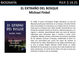 BIOGRAFÍA P.V.P. $ 19.25
EL EXTRAÑO DEL BOSQUE
Michael Finkel
En 1986, el joven Christopher Knight abandonó su casa de
Massachussetts para internarse en un bosque. Durante treinta
años vivió aislado, sin interactuar con ningún otro ser humano,
hasta que lo arrestaron por robar comida. Durmiendo en una
tienda de campaña incluso en invierno, sobrevivió gracias a su
ingenio y valentía, desarrollando toda una serie de tácticas
ingeniosas para almacenar agua y comida y evitar morir
congelado. Robaba comida y elementos de primera necesidad
de las cabañas cercanas al bosque, sembrando el terror en
toda una comunidad que nunca fue capaz de resolver el
misterio de los robos. Basándose en las largas entrevistas que
le hizo al propio Knight, Michael Finkel ofrece un relato
detallado de los porqués y los cómos de la vida aislada de este
joven aventurero, así como de los retos a los que se tuvo que
enfrentar al volver a vivir en sociedad.
 