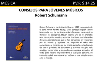 MÚSICA P.V.P. $ 14.25
CONSEJOS PARA JÓVENES MÚSICOS
Robert Schumann
Robert Schumann escribió este libro en 1848 como parte de
la obra Album for the Young. Estos consejos siguen siendo
hoy en día uno de los textos más influyentes para músicos
de todas las categorías. Steven Isserlis, uno de los chelistas
más famosos del mundo y autor de dos libros sobre las vidas
de varios compositores que se han convertido en referencia
por su humor y agudeza, ha ampliado el texto con
comentarios y consejos de su propia cosecha, actualizando
las sabias palabras de Schumann y dándole un giro más
práctico, humorístico y profundo que consigue actualizar el
texto para hacerlo imprescindible a cualquier persona, de
cualquier edad, que quiera ser músico o que simplemente
ame la música.
 