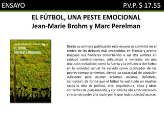 ENSAYO P.V.P. $ 17.55
EL FÚTBOL, UNA PESTE EMOCIONAL
Jean-Marie Brohm y Marc Perelman
Desde su primera publicación este ensayo se convirtió en el
centro de los debates más encendidos en Francia y pronto
traspasó sus fronteras convirtiendo a sus dos autores en
asiduos conferenciantes, articulistas o invitados en una
discusión ineludible; como la fuerza y la influencia del fútbol
en la sociedad actual ha servido como catalizador de los
peores comportamientos, siendo su capacidad de atracción
suficiente para ocultar acciones oscuras, delictivas,
corruptas?, de forma que el fútbol ha sustituido en muchos
casos la idea de política, arte, arquitectura, ética y otras
corrientes de pensamiento, y con ello ha ido embruteciendo
y restando poder a la razón por la que toda sociedad aspirar.
 