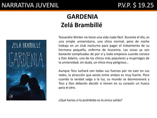 NARRATIVA JUVENIL P.V.P. $ 19.25
GARDENIA
Zelá Brambillé
Tessandra Winter no tiene una vida nada fácil. Durante el día, es
una simple universitaria, una chica normal, pero de noche
trabaja en un club nocturno para pagar el tratamiento de su
hermana pequeña, enferma de leucemia. Las cosas ya son
bastante complicadas de por sí y todo empeora cuando conoce
a Dan Adams, uno de los chicos más populares y mujeriegos de
la universidad; sin duda, un chico muy peligroso…
Aunque Tess luchará con todas sus fuerzas por no caer en sus
redes, la atracción que existe entre ambos es muy fuerte. Pero
cuando la verdad salga a la luz, su mundo se desmoronará y
Tess y Dan deberán decidir si tienen en su corazón un hueco
para el otro.
¿Qué harías si lo prohibido es la única salida?
 