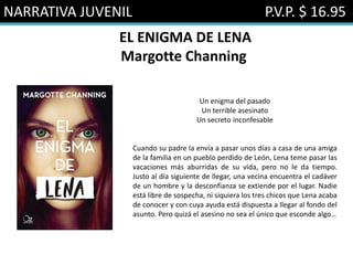 NARRATIVA JUVENIL P.V.P. $ 16.95
EL ENIGMA DE LENA
Margotte Channing
Un enigma del pasado
Un terrible asesinato
Un secreto inconfesable
Cuando su padre la envía a pasar unos días a casa de una amiga
de la familia en un pueblo perdido de León, Lena teme pasar las
vacaciones más aburridas de su vida, pero no le da tiempo.
Justo al día siguiente de llegar, una vecina encuentra el cadáver
de un hombre y la desconfianza se extiende por el lugar. Nadie
está libre de sospecha, ni siquiera los tres chicos que Lena acaba
de conocer y con cuya ayuda está dispuesta a llegar al fondo del
asunto. Pero quizá el asesino no sea el único que esconde algo…
 
